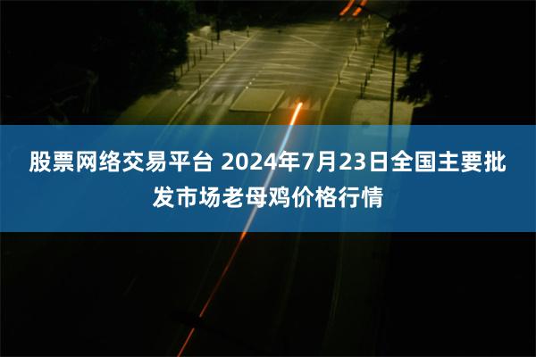 股票网络交易平台 2024年7月23日全国主要批发市场老母鸡价格行情