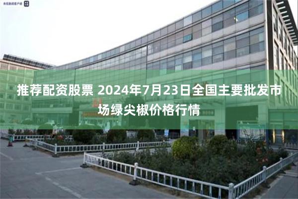 推荐配资股票 2024年7月23日全国主要批发市场绿尖椒价格行情