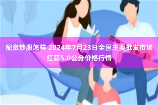 配资炒股怎样 2024年7月23日全国主要批发市场红蒜5.0公分价格行情