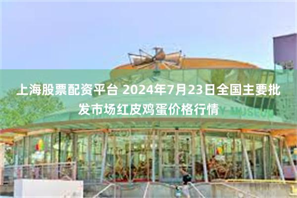 上海股票配资平台 2024年7月23日全国主要批发市场红皮鸡蛋价格行情