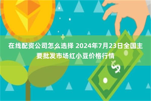 在线配资公司怎么选择 2024年7月23日全国主要批发市场红小豆价格行情