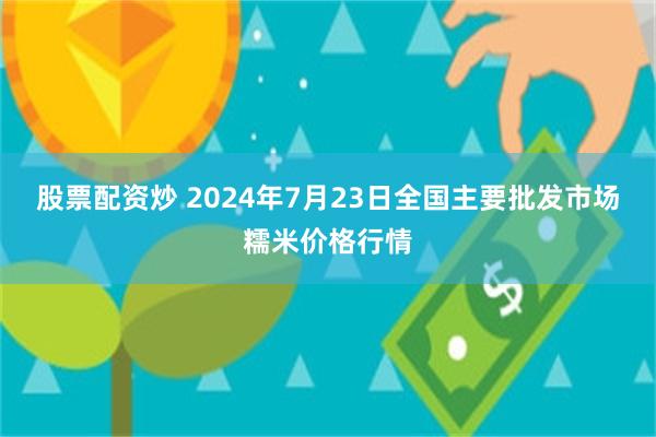 股票配资炒 2024年7月23日全国主要批发市场糯米价格行情