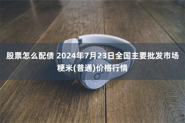 股票怎么配债 2024年7月23日全国主要批发市场粳米(普通)价格行情