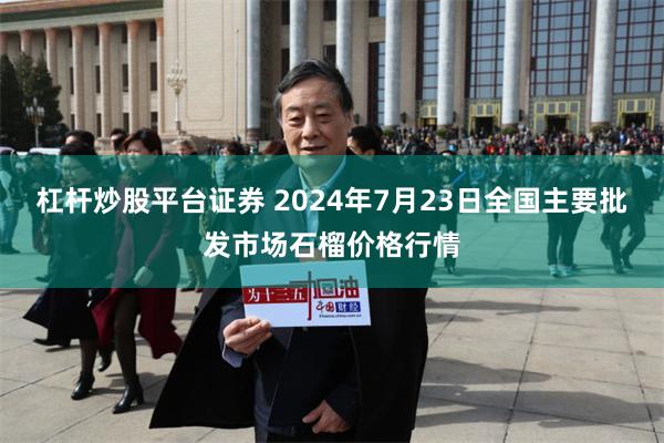 杠杆炒股平台证券 2024年7月23日全国主要批发市场石榴价格行情