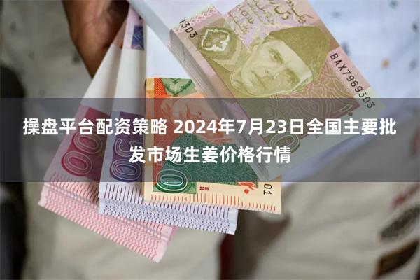 操盘平台配资策略 2024年7月23日全国主要批发市场生姜价格行情