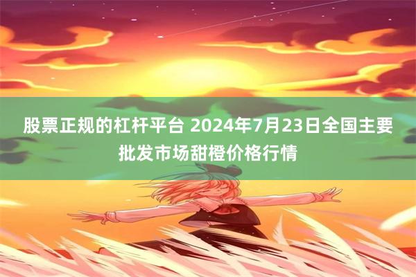 股票正规的杠杆平台 2024年7月23日全国主要批发市场甜橙价格行情