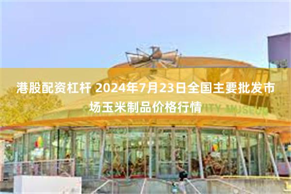 港股配资杠杆 2024年7月23日全国主要批发市场玉米制品价格行情