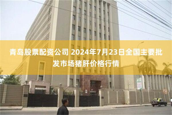 青岛股票配资公司 2024年7月23日全国主要批发市场猪肝价格行情