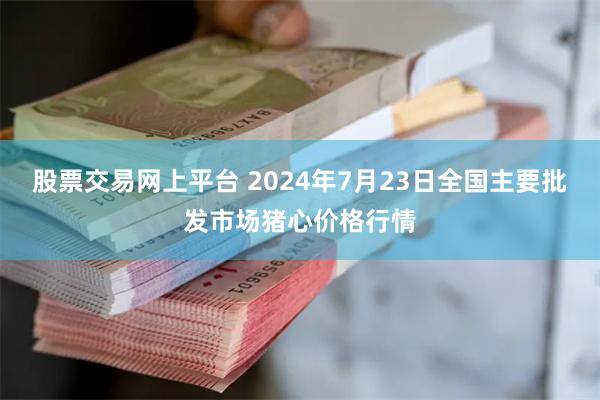 股票交易网上平台 2024年7月23日全国主要批发市场猪心价格行情