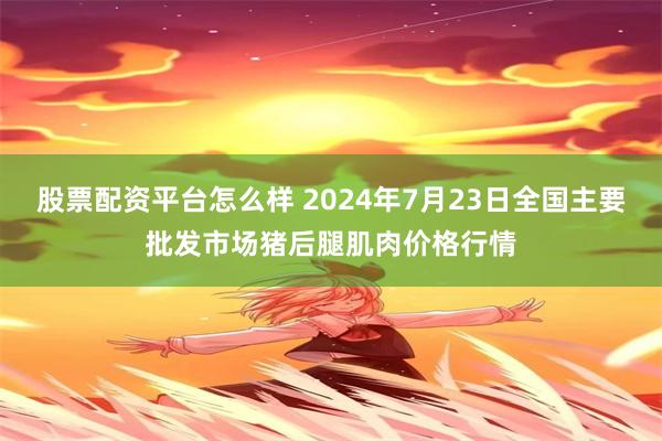 股票配资平台怎么样 2024年7月23日全国主要批发市场猪后腿肌肉价格行情