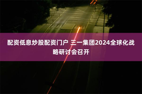 配资低息炒股配资门户 三一集团2024全球化战略研讨会召开