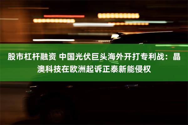 股市杠杆融资 中国光伏巨头海外开打专利战：晶澳科技在欧洲起诉正泰新能侵权