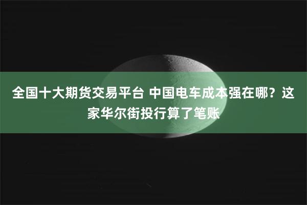 全国十大期货交易平台 中国电车成本强在哪？这家华尔街投行算了笔账