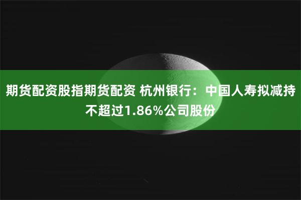 期货配资股指期货配资 杭州银行：中国人寿拟减持不超过1.86%公司股份