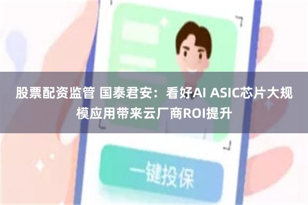 股票配资监管 国泰君安：看好AI ASIC芯片大规模应用带来云厂商ROI提升