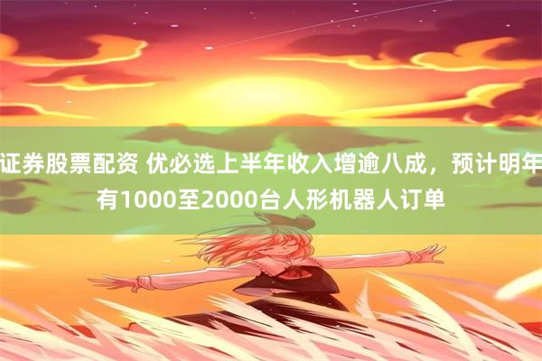 证券股票配资 优必选上半年收入增逾八成，预计明年有1000至2000台人形机器人订单