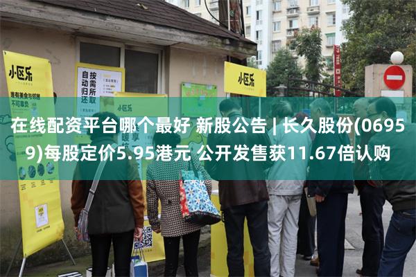 在线配资平台哪个最好 新股公告 | 长久股份(06959)每股定价5.95港元 公开发售获11.67倍认购