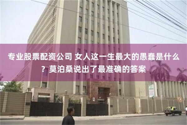 专业股票配资公司 女人这一生最大的愚蠢是什么？莫泊桑说出了最准确的答案