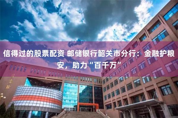 信得过的股票配资 邮储银行韶关市分行：金融护粮安，助力“百千万”