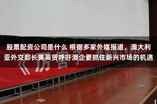 股票配资公司是什么 根据多家外媒报道，澳大利亚外交部长黄英贤呼吁澳企要抓住新兴市场的机遇