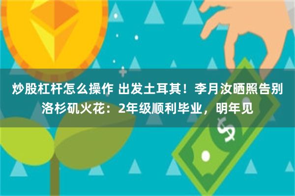 炒股杠杆怎么操作 出发土耳其！李月汝晒照告别洛杉矶火花：2年级顺利毕业，明年见