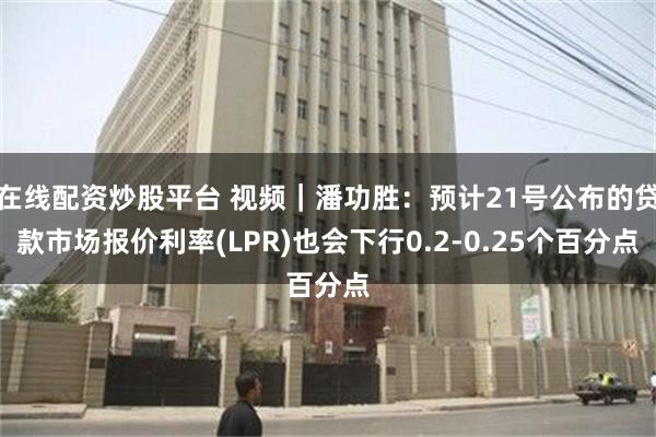 在线配资炒股平台 视频｜潘功胜：预计21号公布的贷款市场报价利率(LPR)也会下行0.2-0.25个百分点