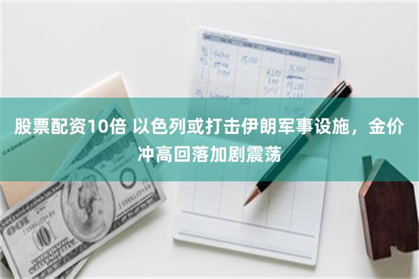 股票配资10倍 以色列或打击伊朗军事设施，金价冲高回落加剧震荡