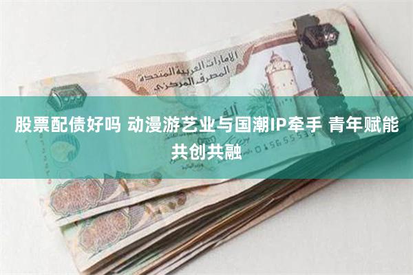 股票配债好吗 动漫游艺业与国潮IP牵手 青年赋能共创共融