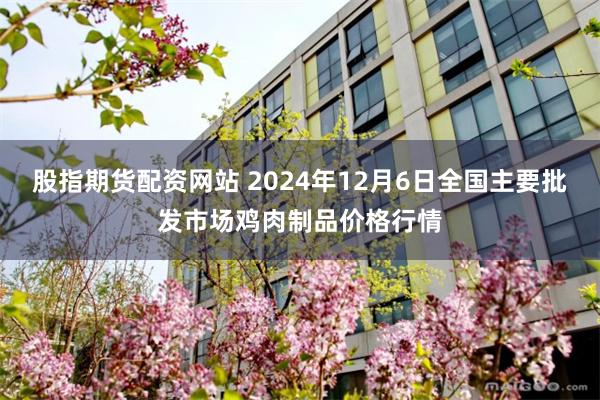 股指期货配资网站 2024年12月6日全国主要批发市场鸡肉制品价格行情