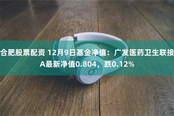 合肥股票配资 12月9日基金净值：广发医药卫生联接A最新净值0.804，跌0.12%