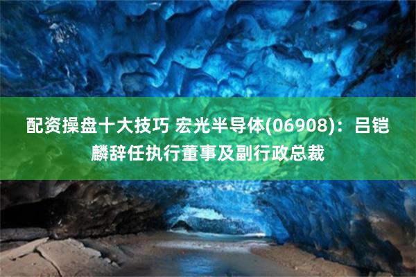 配资操盘十大技巧 宏光半导体(06908)：吕铠麟辞任执行董事及副行政总裁