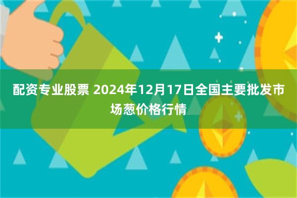 配资专业股票 2024年12月17日全国主要批发市场葱价格行情