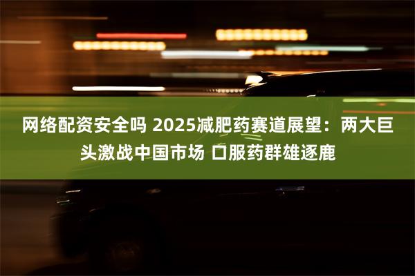 网络配资安全吗 2025减肥药赛道展望：两大巨头激战中国市场 口服药群雄逐鹿