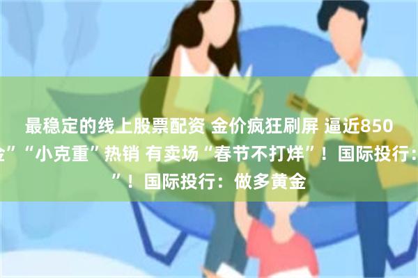 最稳定的线上股票配资 金价疯狂刷屏 逼近850元！“蛇金”“小克重”热销 有卖场“春节不打烊”！国际投行：做多黄金