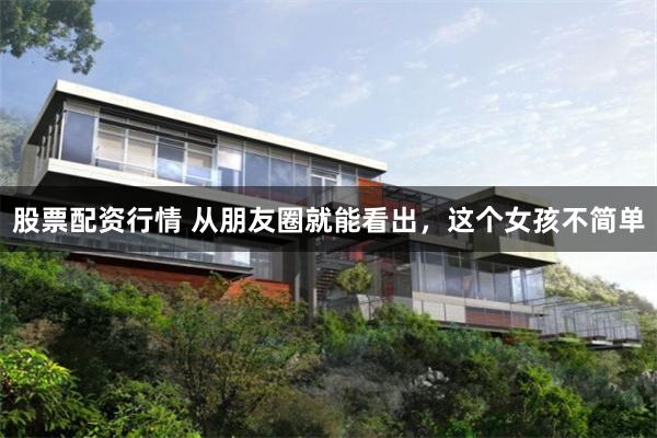 股票配资行情 从朋友圈就能看出，这个女孩不简单