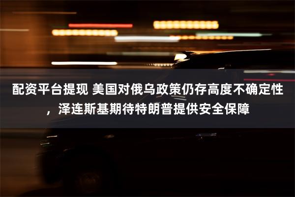 配资平台提现 美国对俄乌政策仍存高度不确定性，泽连斯基期待特朗普提供安全保障