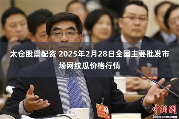 太仓股票配资 2025年2月28日全国主要批发市场网纹瓜价格行情