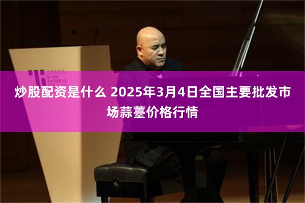 炒股配资是什么 2025年3月4日全国主要批发市场蒜薹价格行情