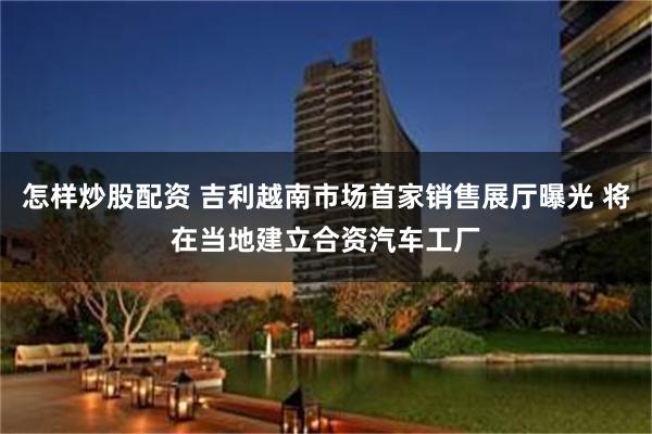 怎样炒股配资 吉利越南市场首家销售展厅曝光 将在当地建立合资汽车工厂