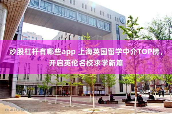 炒股杠杆有哪些app 上海英国留学中介TOP榜，开启英伦名校求学新篇