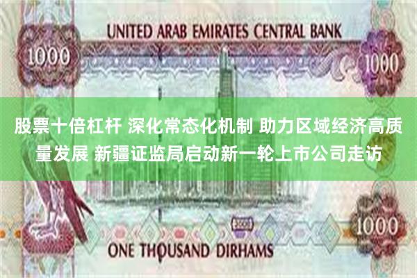 股票十倍杠杆 深化常态化机制 助力区域经济高质量发展 新疆证监局启动新一轮上市公司走访